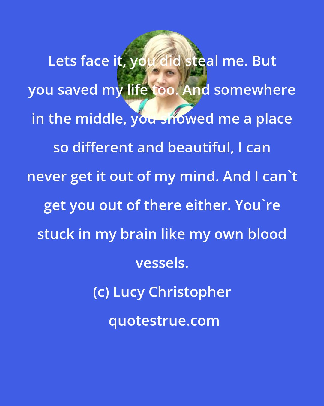 Lucy Christopher: Lets face it, you did steal me. But you saved my life too. And somewhere in the middle, you showed me a place so different and beautiful, I can never get it out of my mind. And I can't get you out of there either. You're stuck in my brain like my own blood vessels.