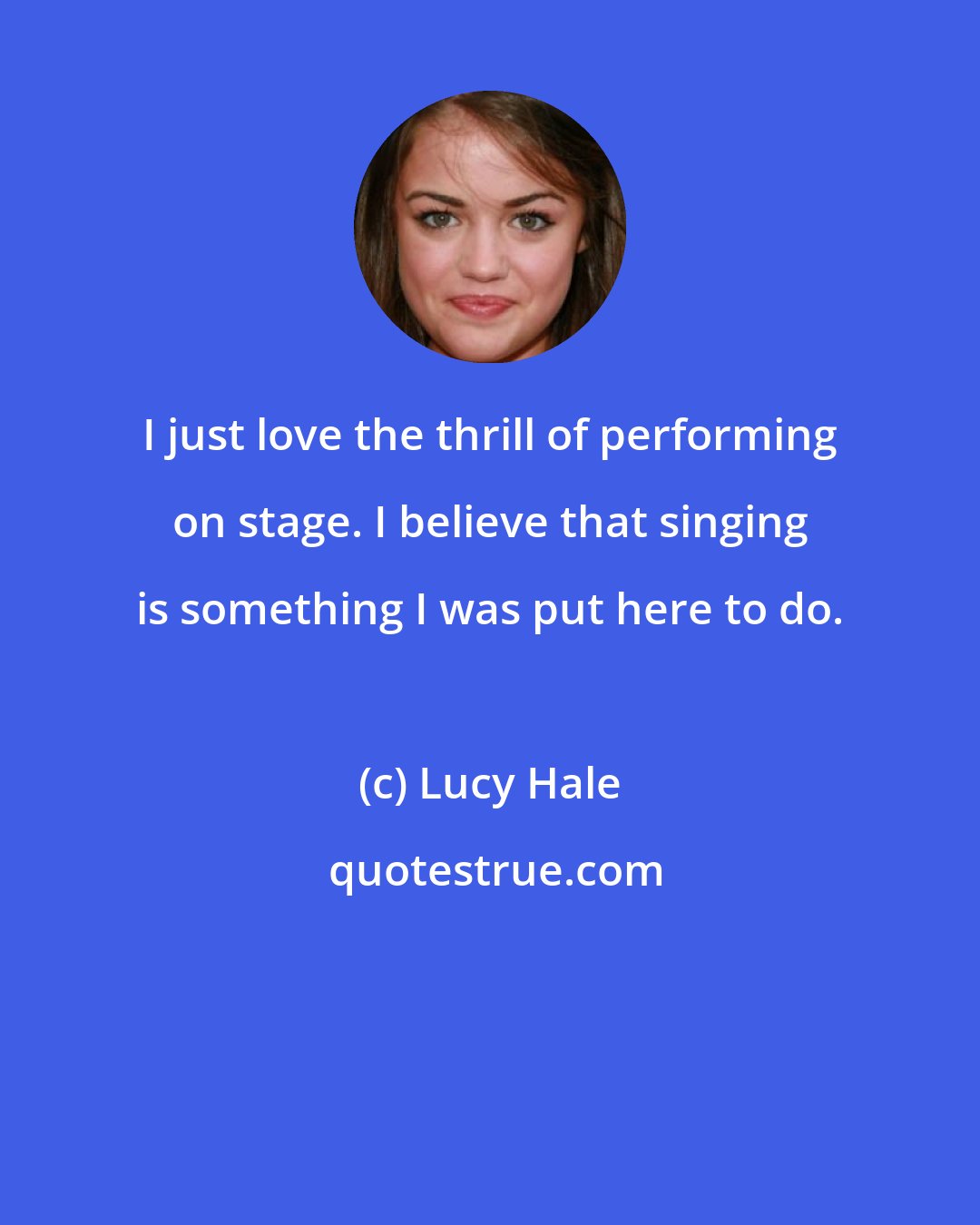 Lucy Hale: I just love the thrill of performing on stage. I believe that singing is something I was put here to do.