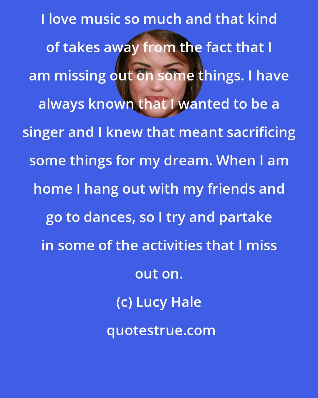 Lucy Hale: I love music so much and that kind of takes away from the fact that I am missing out on some things. I have always known that I wanted to be a singer and I knew that meant sacrificing some things for my dream. When I am home I hang out with my friends and go to dances, so I try and partake in some of the activities that I miss out on.