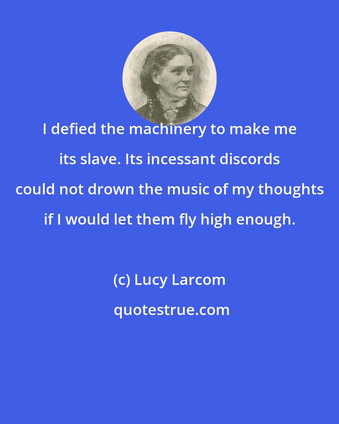 Lucy Larcom: I defied the machinery to make me its slave. Its incessant discords could not drown the music of my thoughts if I would let them fly high enough.