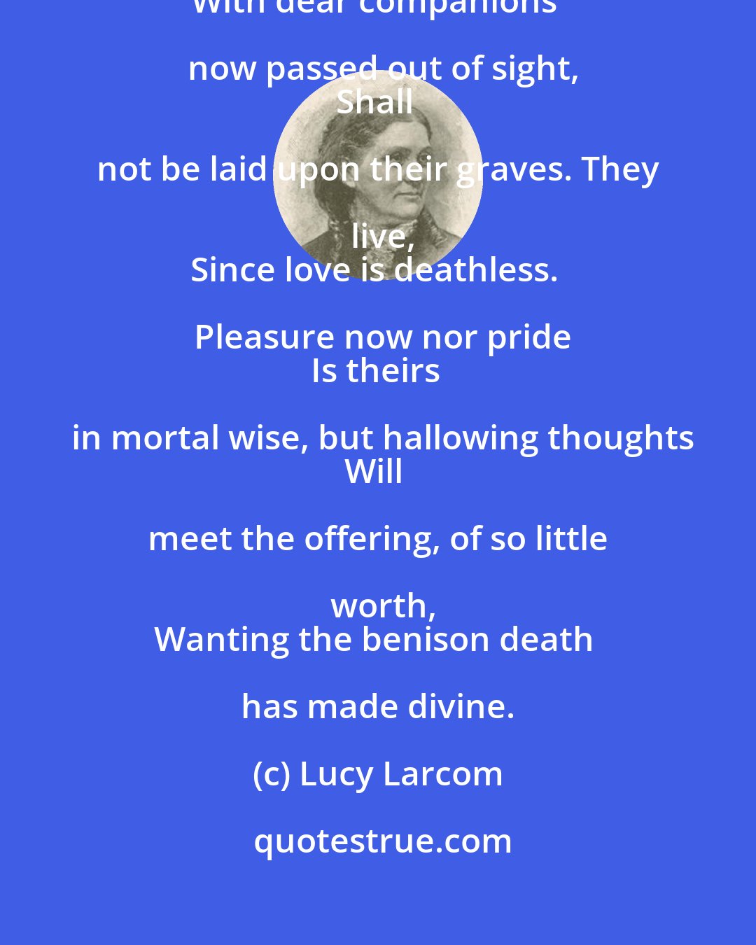 Lucy Larcom: These blossoms, gathered in familiar paths,
With dear companions now passed out of sight,
Shall not be laid upon their graves. They live,
Since love is deathless. Pleasure now nor pride
Is theirs in mortal wise, but hallowing thoughts
Will meet the offering, of so little worth,
Wanting the benison death has made divine.
