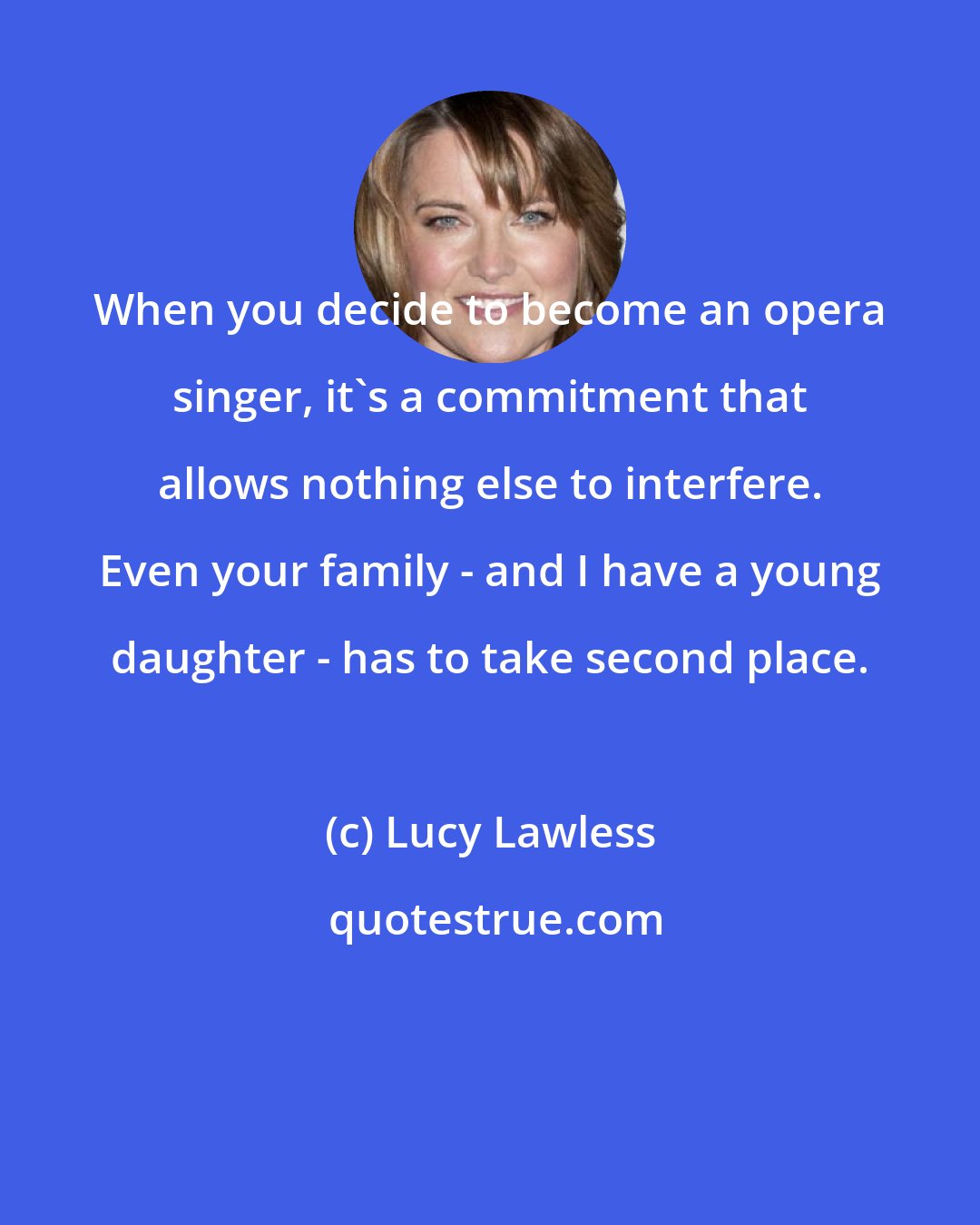 Lucy Lawless: When you decide to become an opera singer, it's a commitment that allows nothing else to interfere. Even your family - and I have a young daughter - has to take second place.