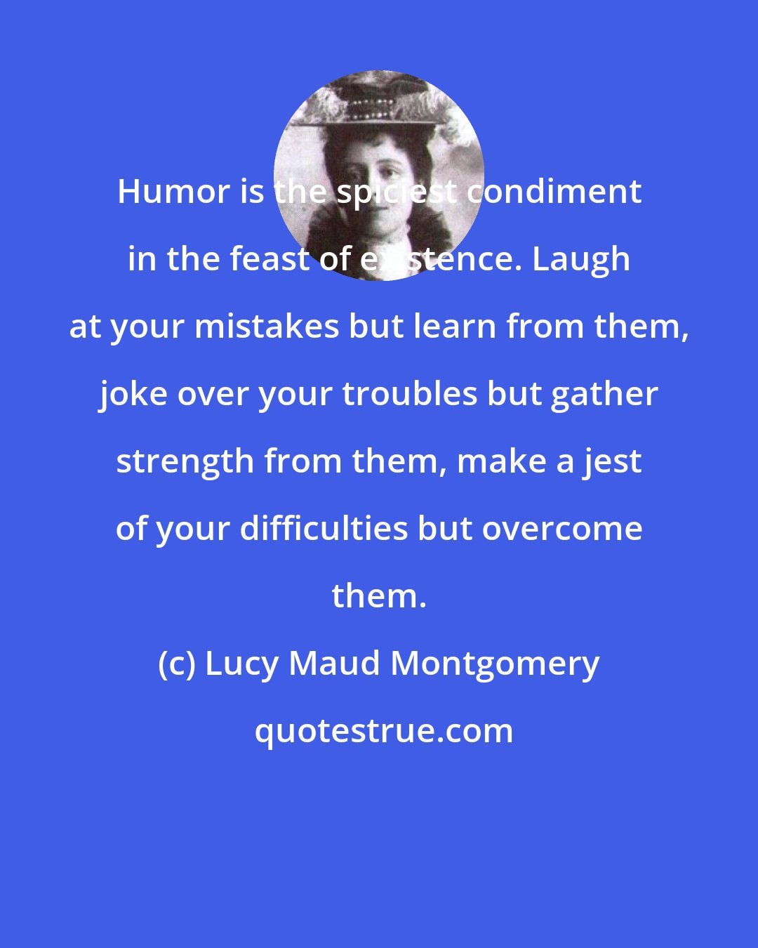 Lucy Maud Montgomery: Humor is the spiciest condiment in the feast of existence. Laugh at your mistakes but learn from them, joke over your troubles but gather strength from them, make a jest of your difficulties but overcome them.