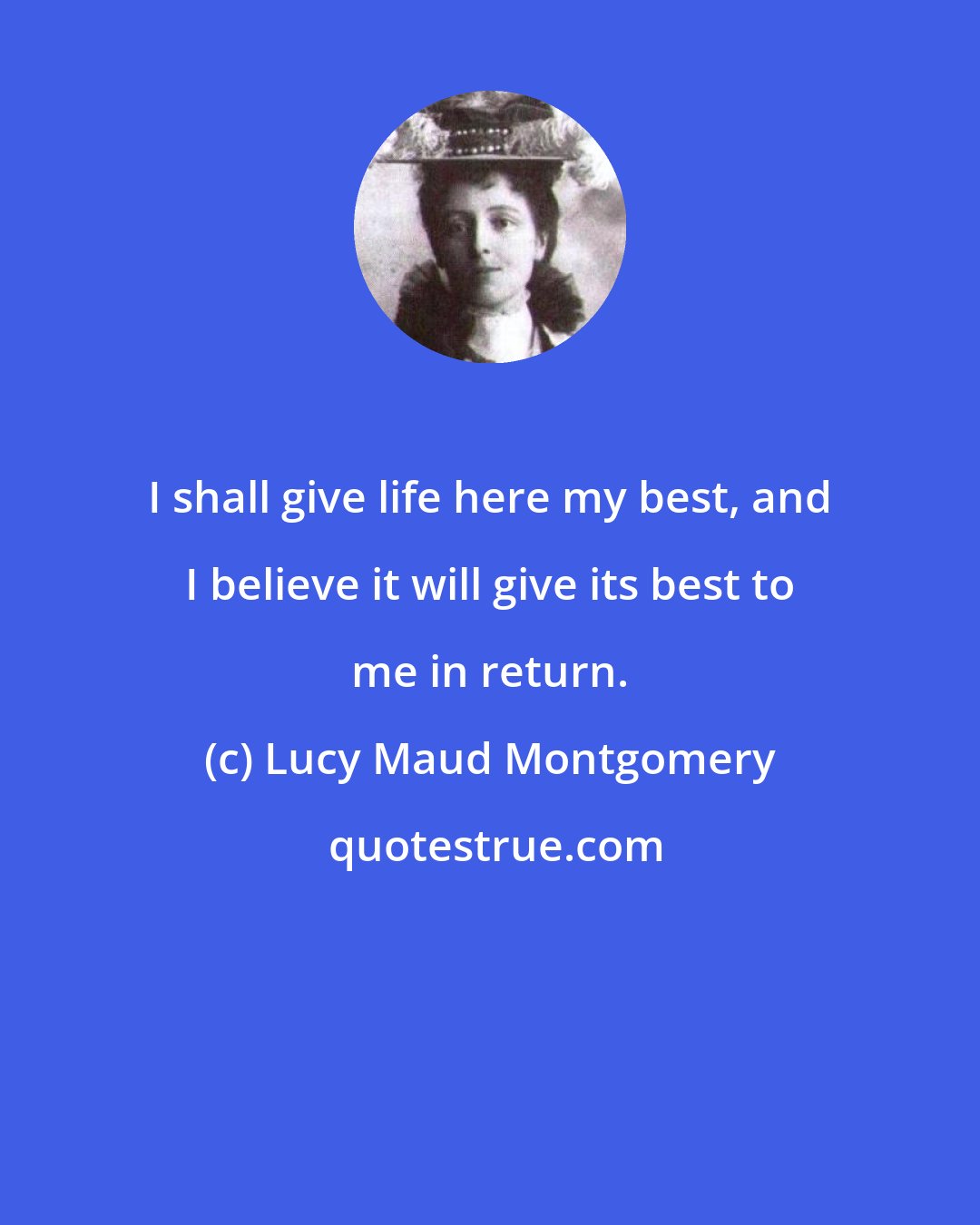 Lucy Maud Montgomery: I shall give life here my best, and I believe it will give its best to me in return.