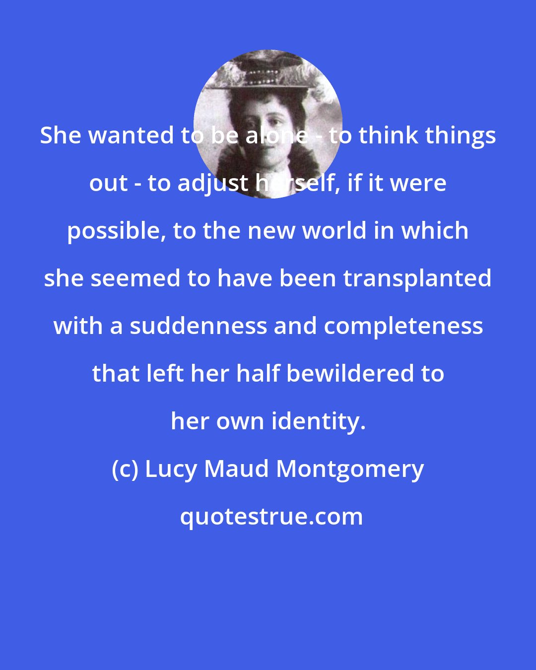 Lucy Maud Montgomery: She wanted to be alone - to think things out - to adjust herself, if it were possible, to the new world in which she seemed to have been transplanted with a suddenness and completeness that left her half bewildered to her own identity.