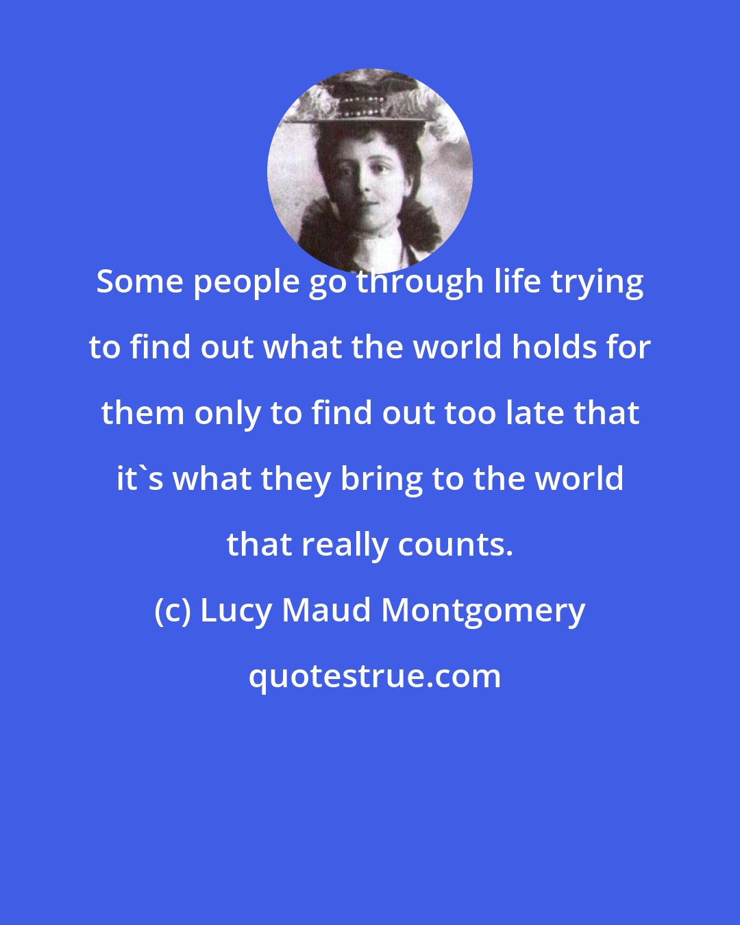 Lucy Maud Montgomery: Some people go through life trying to find out what the world holds for them only to find out too late that it's what they bring to the world that really counts.