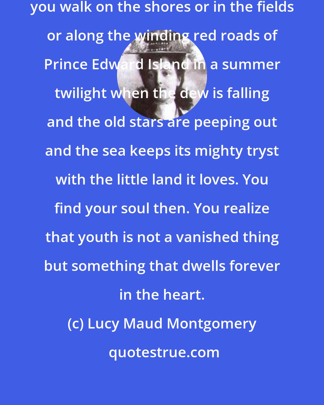 Lucy Maud Montgomery: You never know what peace is until you walk on the shores or in the fields or along the winding red roads of Prince Edward Island in a summer twilight when the dew is falling and the old stars are peeping out and the sea keeps its mighty tryst with the little land it loves. You find your soul then. You realize that youth is not a vanished thing but something that dwells forever in the heart.