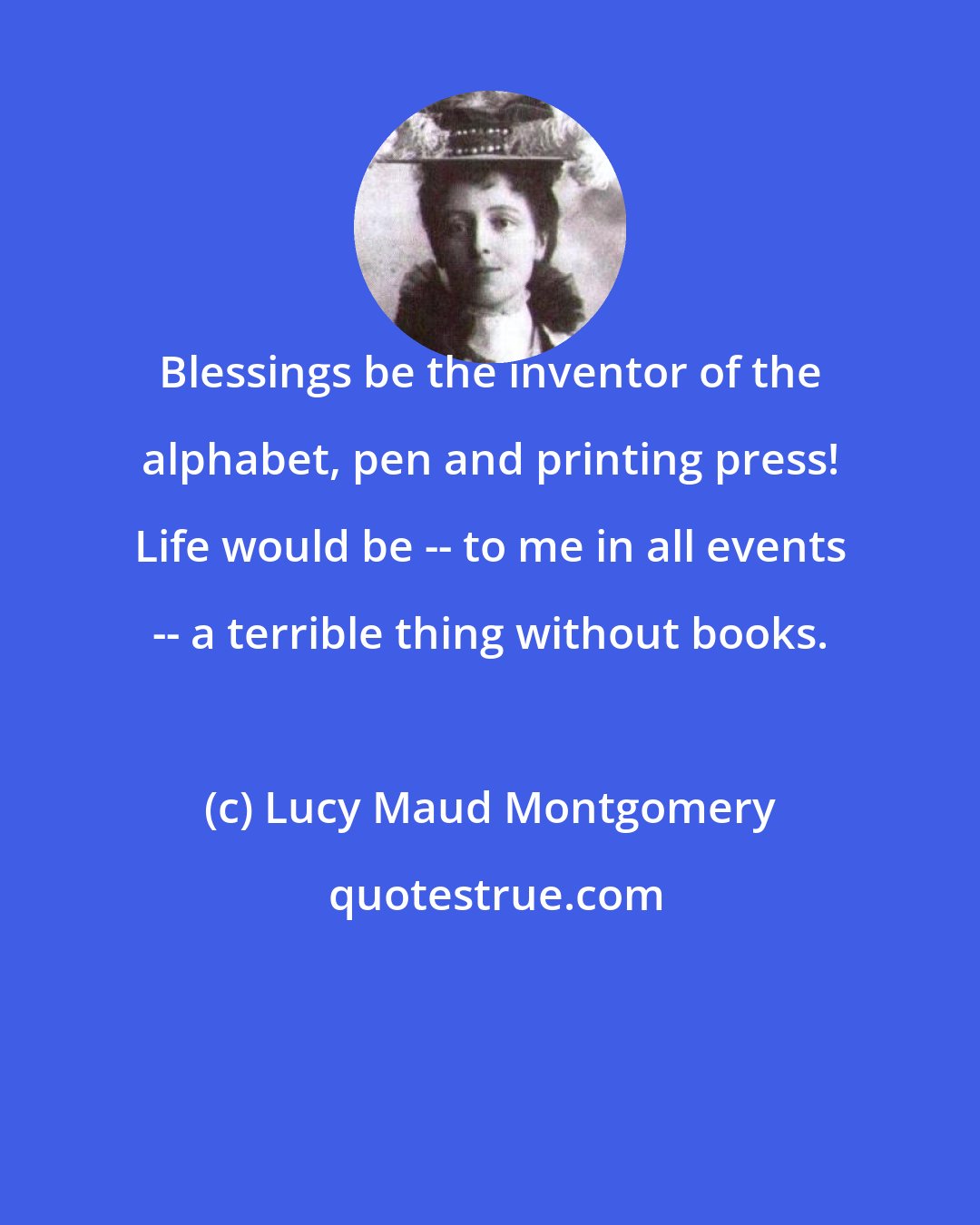 Lucy Maud Montgomery: Blessings be the inventor of the alphabet, pen and printing press! Life would be -- to me in all events -- a terrible thing without books.