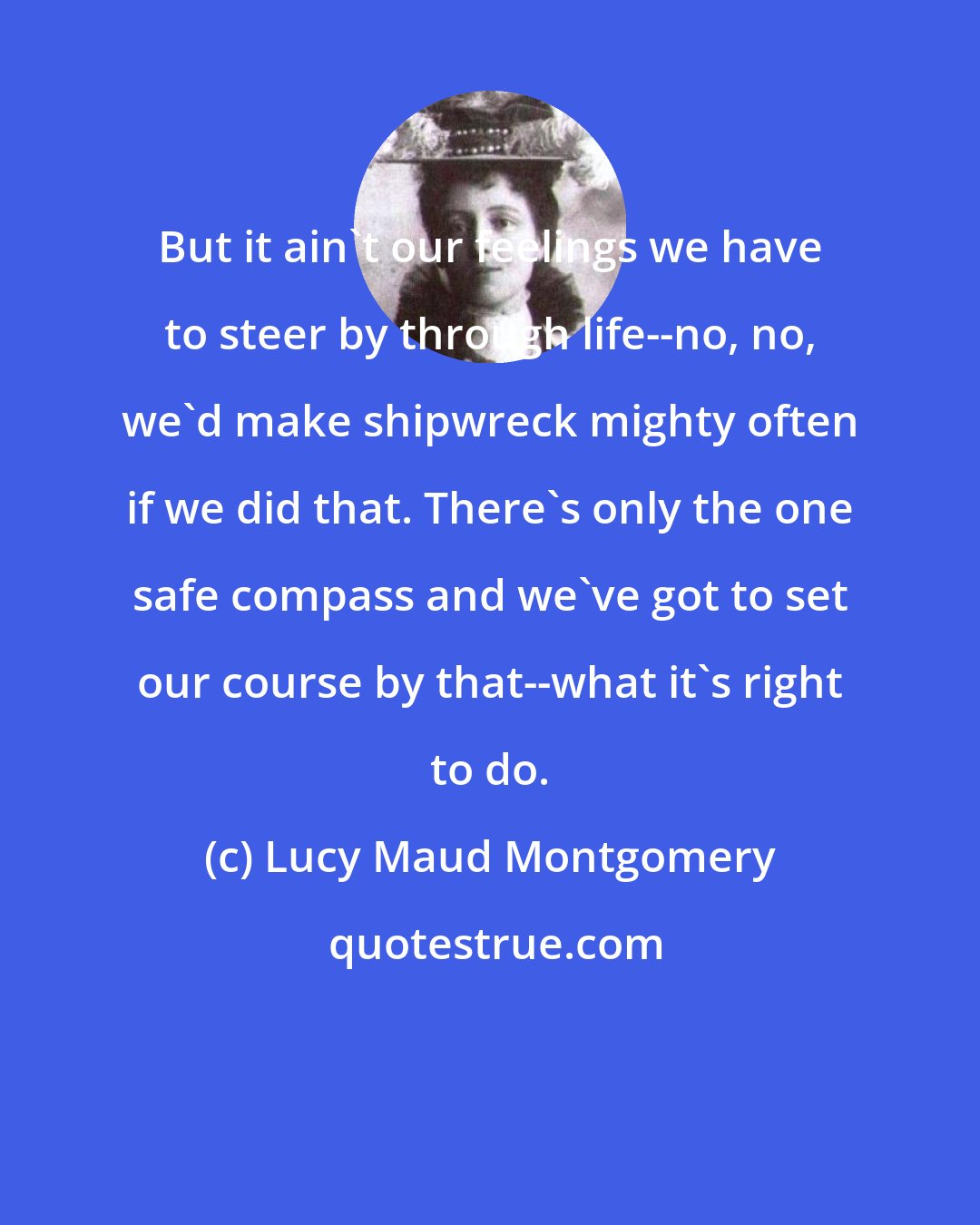 Lucy Maud Montgomery: But it ain't our feelings we have to steer by through life--no, no, we'd make shipwreck mighty often if we did that. There's only the one safe compass and we've got to set our course by that--what it's right to do.