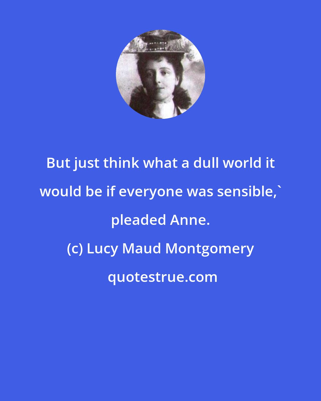 Lucy Maud Montgomery: But just think what a dull world it would be if everyone was sensible,' pleaded Anne.