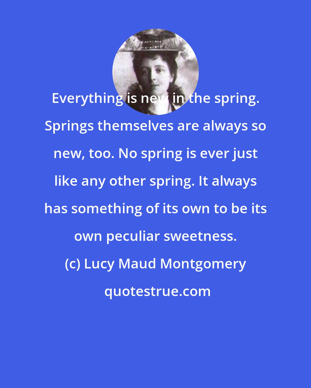 Lucy Maud Montgomery: Everything is new in the spring. Springs themselves are always so new, too. No spring is ever just like any other spring. It always has something of its own to be its own peculiar sweetness.