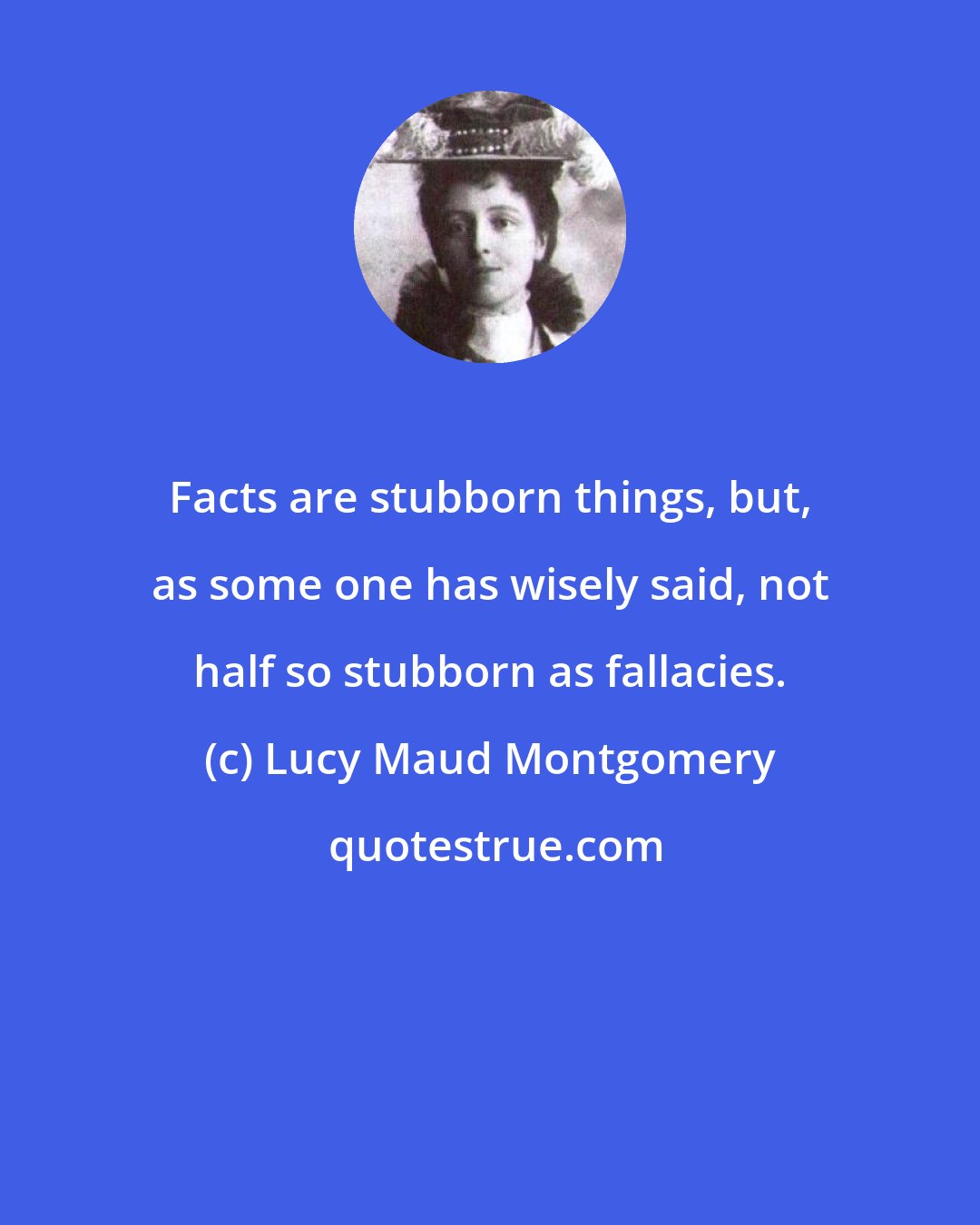 Lucy Maud Montgomery: Facts are stubborn things, but, as some one has wisely said, not half so stubborn as fallacies.