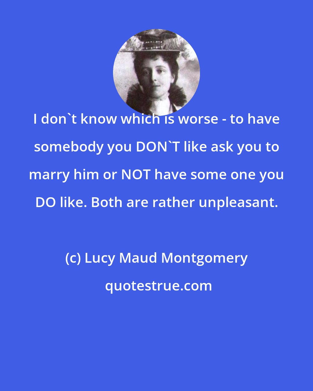 Lucy Maud Montgomery: I don't know which is worse - to have somebody you DON'T like ask you to marry him or NOT have some one you DO like. Both are rather unpleasant.