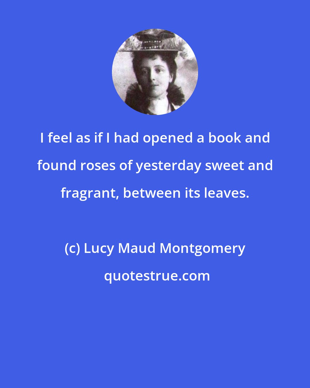 Lucy Maud Montgomery: I feel as if I had opened a book and found roses of yesterday sweet and fragrant, between its leaves.