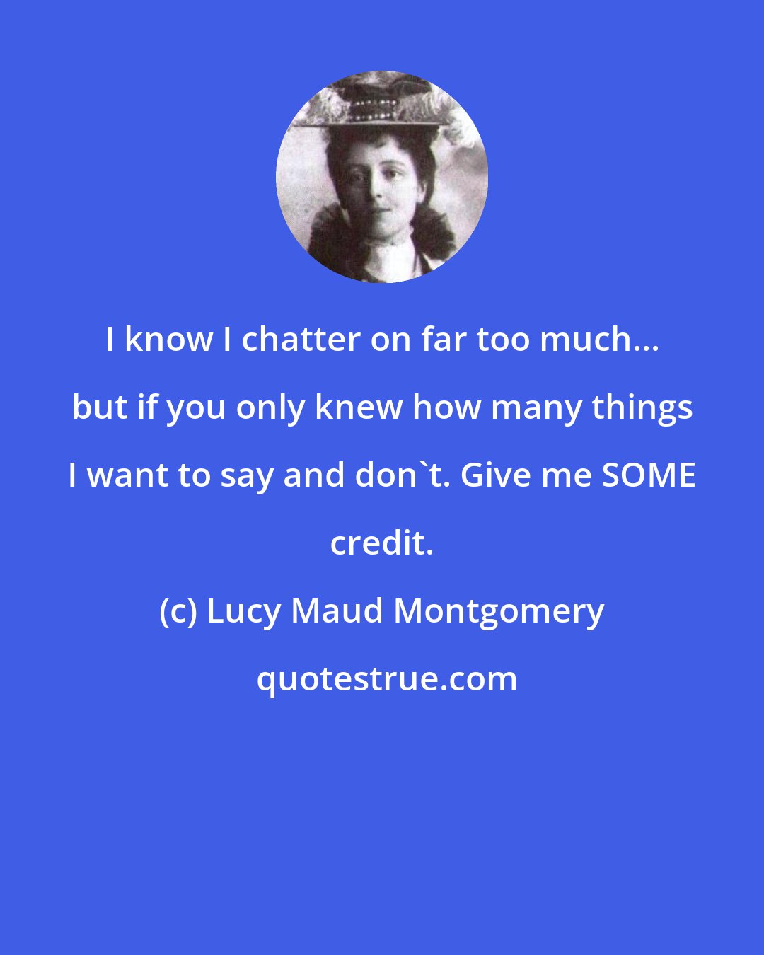 Lucy Maud Montgomery: I know I chatter on far too much... but if you only knew how many things I want to say and don't. Give me SOME credit.