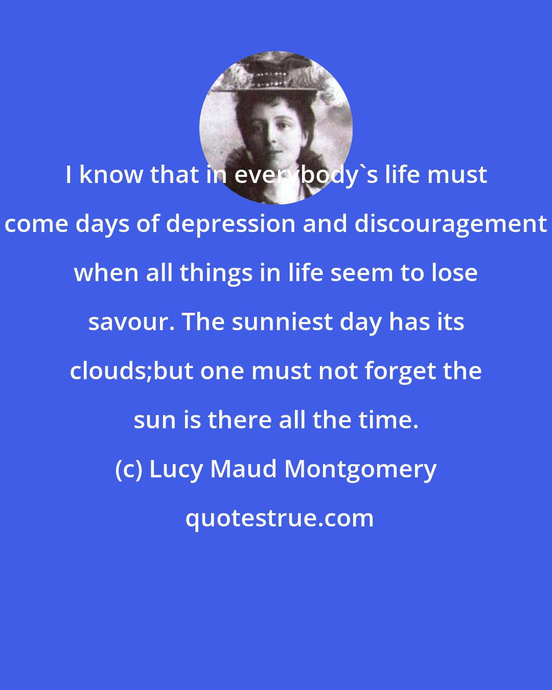 Lucy Maud Montgomery: I know that in everybody's life must come days of depression and discouragement when all things in life seem to lose savour. The sunniest day has its clouds;but one must not forget the sun is there all the time.