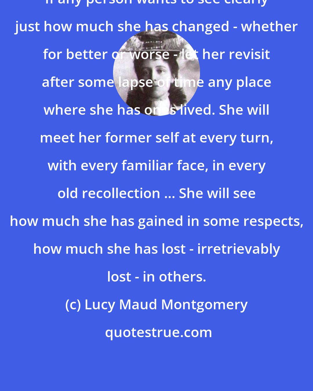 Lucy Maud Montgomery: If any person wants to see clearly just how much she has changed - whether for better or worse - let her revisit after some lapse of time any place where she has ones lived. She will meet her former self at every turn, with every familiar face, in every old recollection ... She will see how much she has gained in some respects, how much she has lost - irretrievably lost - in others.