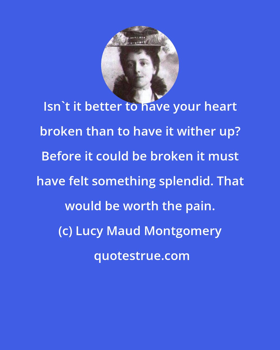 Lucy Maud Montgomery: Isn't it better to have your heart broken than to have it wither up? Before it could be broken it must have felt something splendid. That would be worth the pain.