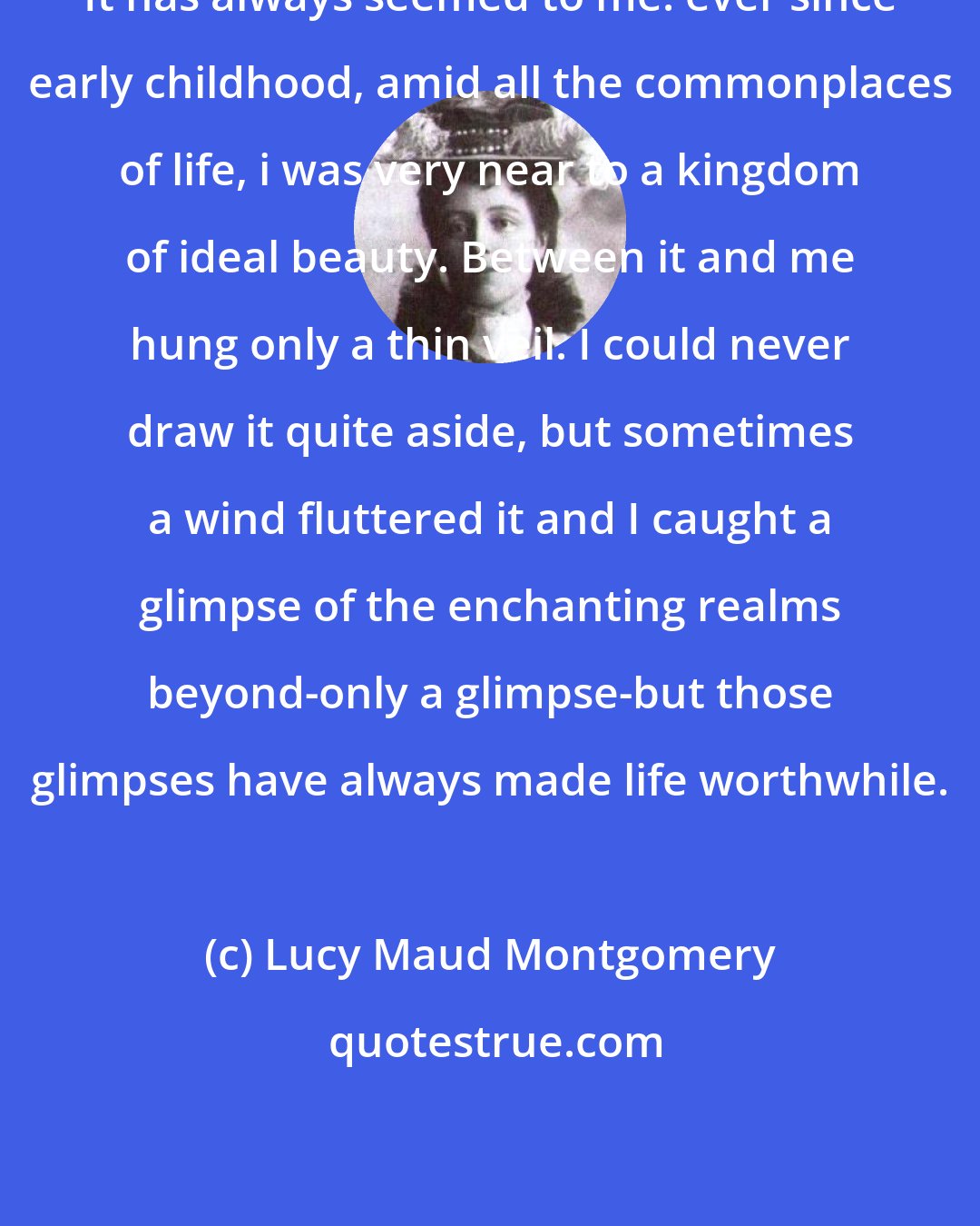 Lucy Maud Montgomery: It has always seemed to me. ever since early childhood, amid all the commonplaces of life, i was very near to a kingdom of ideal beauty. Between it and me hung only a thin veil. I could never draw it quite aside, but sometimes a wind fluttered it and I caught a glimpse of the enchanting realms beyond-only a glimpse-but those glimpses have always made life worthwhile.