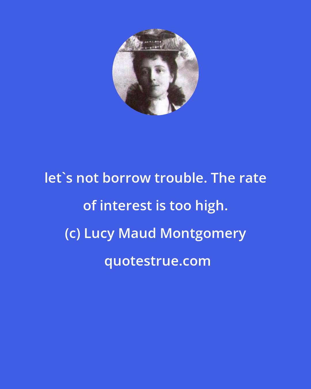 Lucy Maud Montgomery: let's not borrow trouble. The rate of interest is too high.