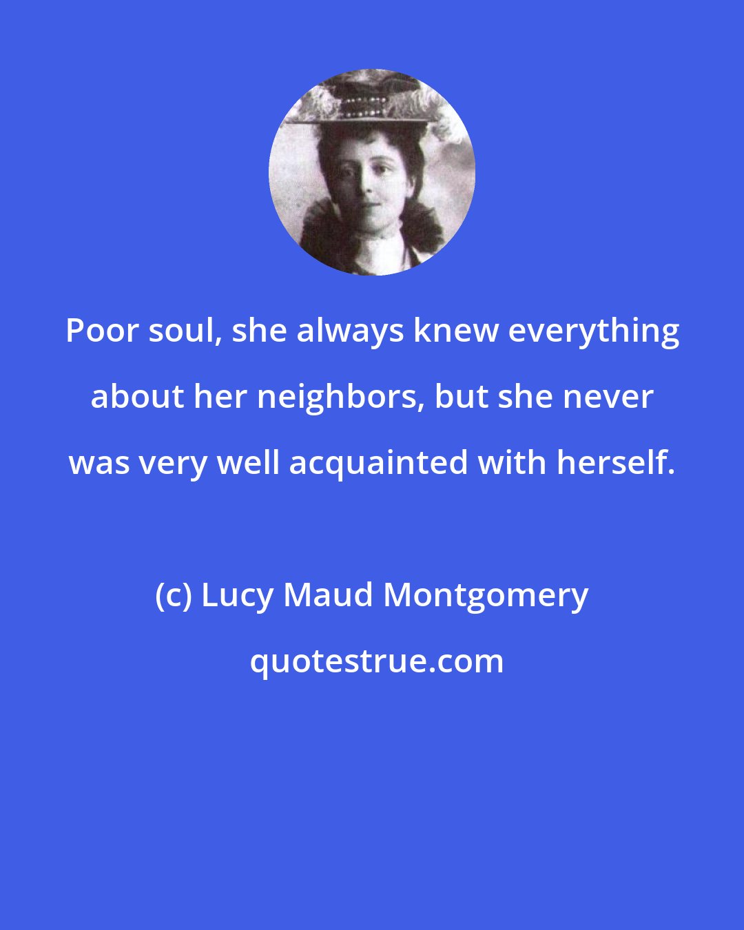 Lucy Maud Montgomery: Poor soul, she always knew everything about her neighbors, but she never was very well acquainted with herself.