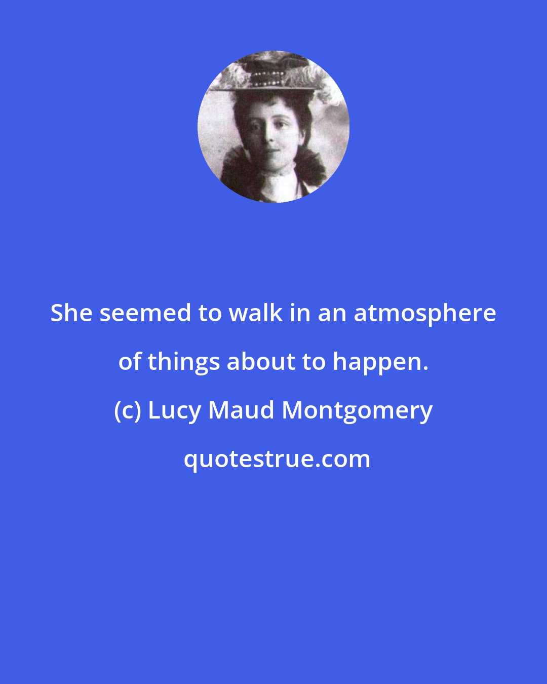 Lucy Maud Montgomery: She seemed to walk in an atmosphere of things about to happen.