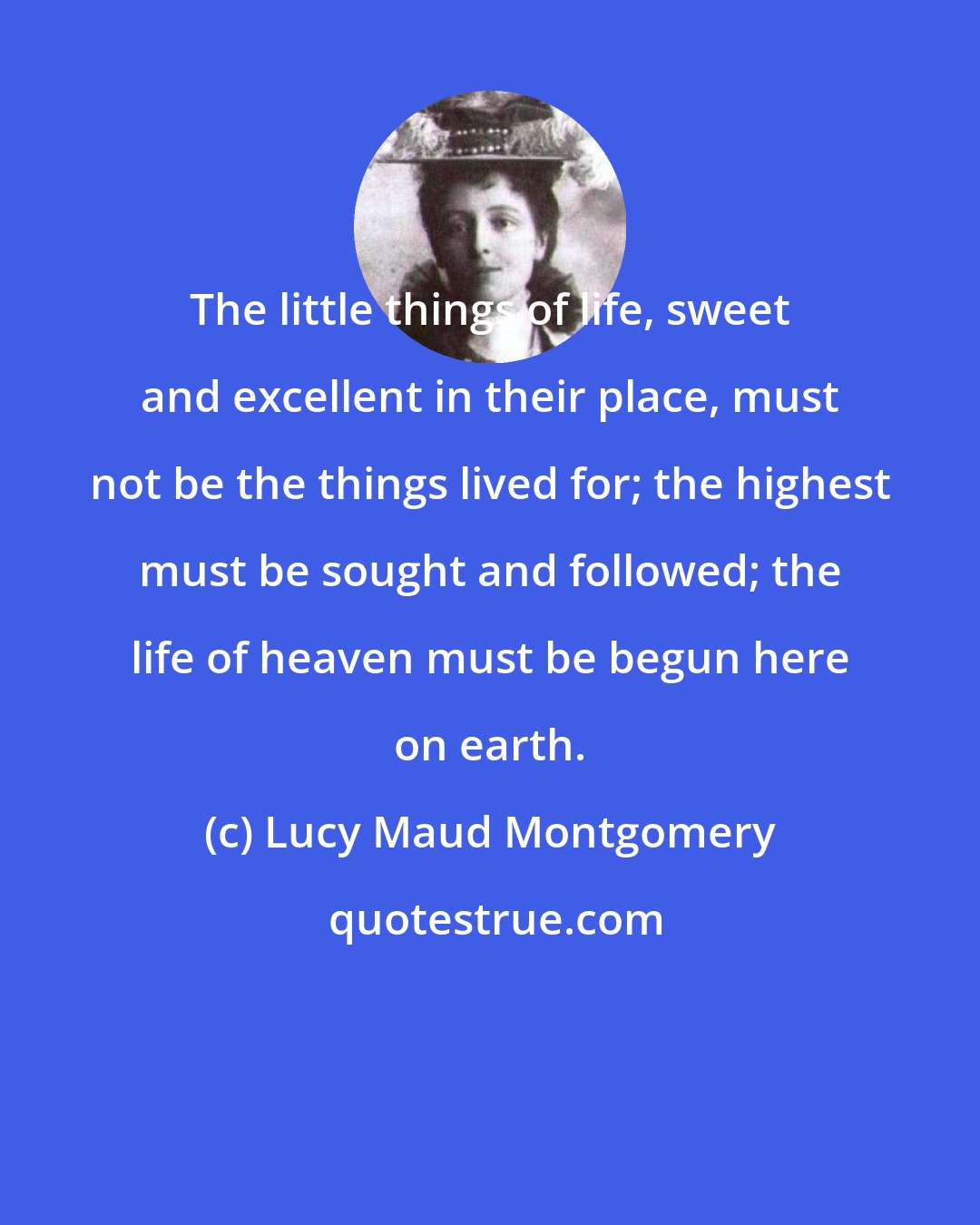 Lucy Maud Montgomery: The little things of life, sweet and excellent in their place, must not be the things lived for; the highest must be sought and followed; the life of heaven must be begun here on earth.