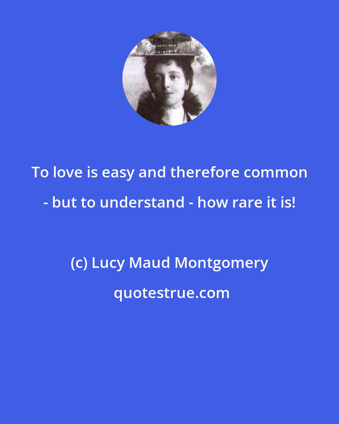 Lucy Maud Montgomery: To love is easy and therefore common - but to understand - how rare it is!