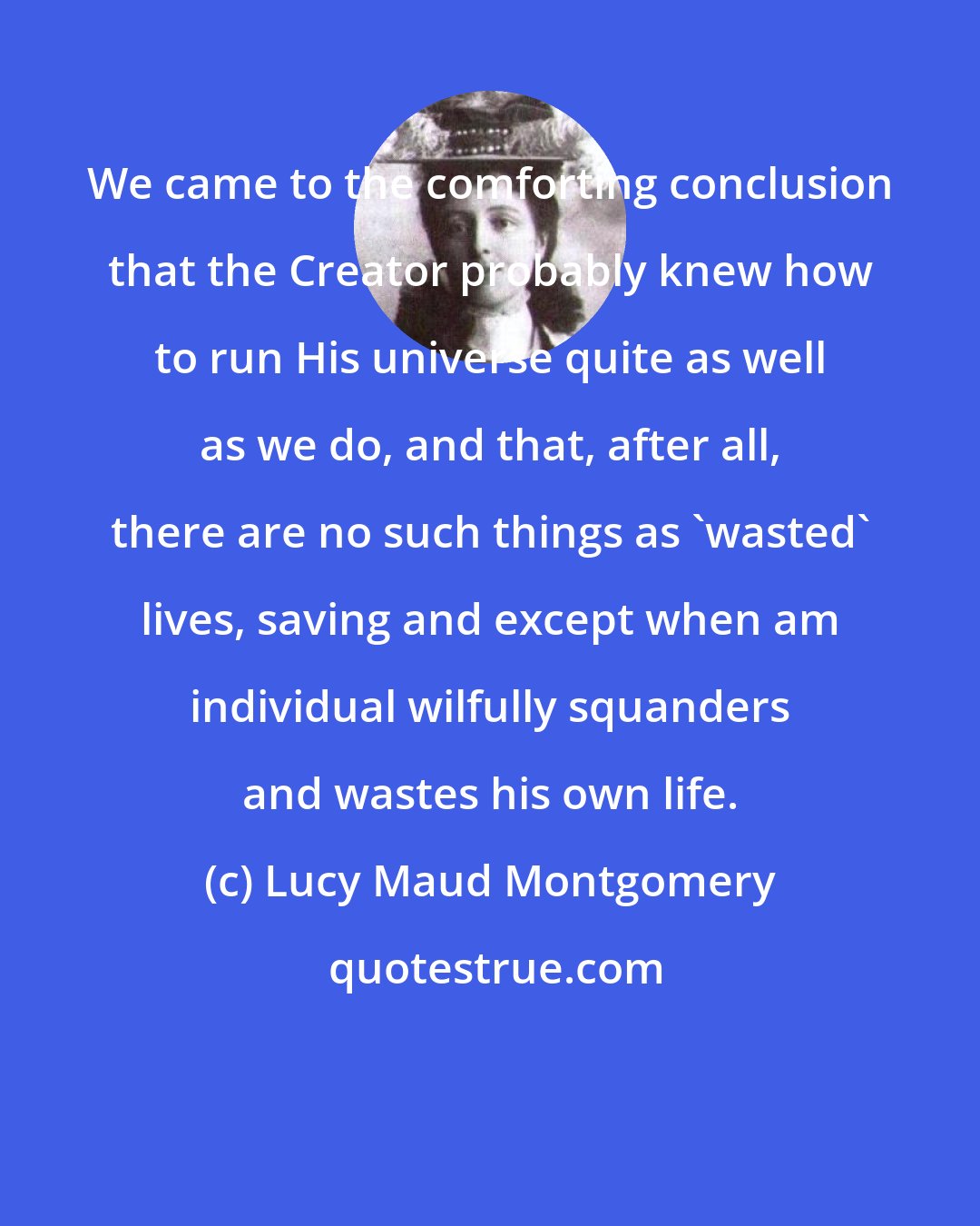 Lucy Maud Montgomery: We came to the comforting conclusion that the Creator probably knew how to run His universe quite as well as we do, and that, after all, there are no such things as 'wasted' lives, saving and except when am individual wilfully squanders and wastes his own life.