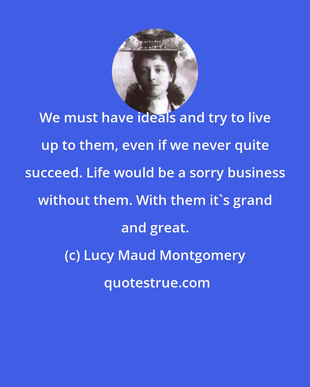 Lucy Maud Montgomery: We must have ideals and try to live up to them, even if we never quite succeed. Life would be a sorry business without them. With them it's grand and great.