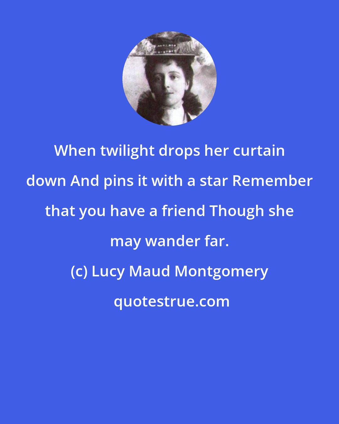 Lucy Maud Montgomery: When twilight drops her curtain down And pins it with a star Remember that you have a friend Though she may wander far.