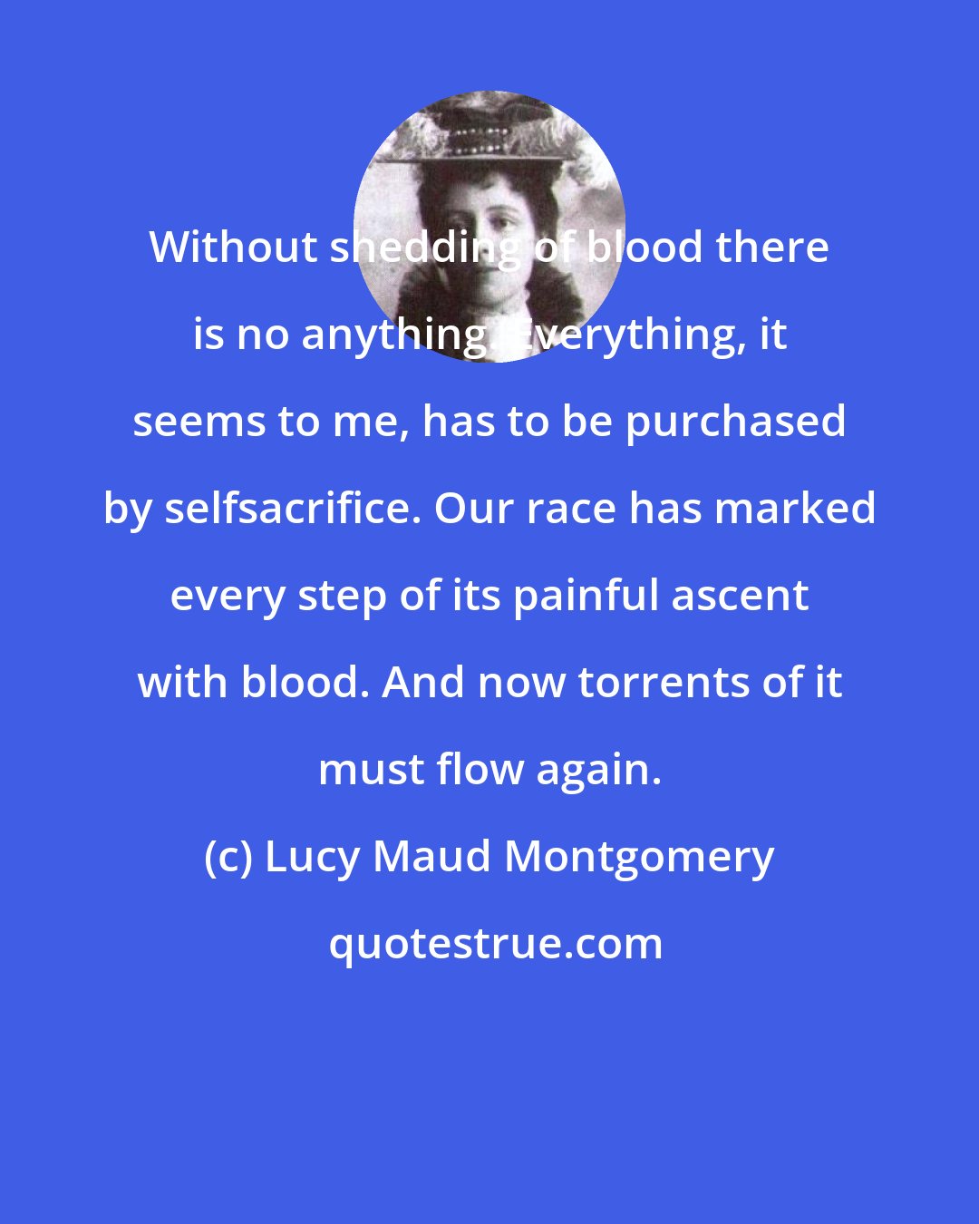 Lucy Maud Montgomery: Without shedding of blood there is no anything. Everything, it seems to me, has to be purchased by selfsacrifice. Our race has marked every step of its painful ascent with blood. And now torrents of it must flow again.