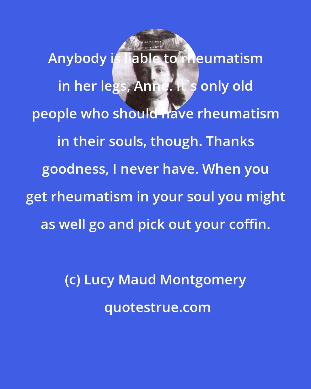 Lucy Maud Montgomery: Anybody is liable to rheumatism in her legs, Anne. It's only old people who should have rheumatism in their souls, though. Thanks goodness, I never have. When you get rheumatism in your soul you might as well go and pick out your coffin.