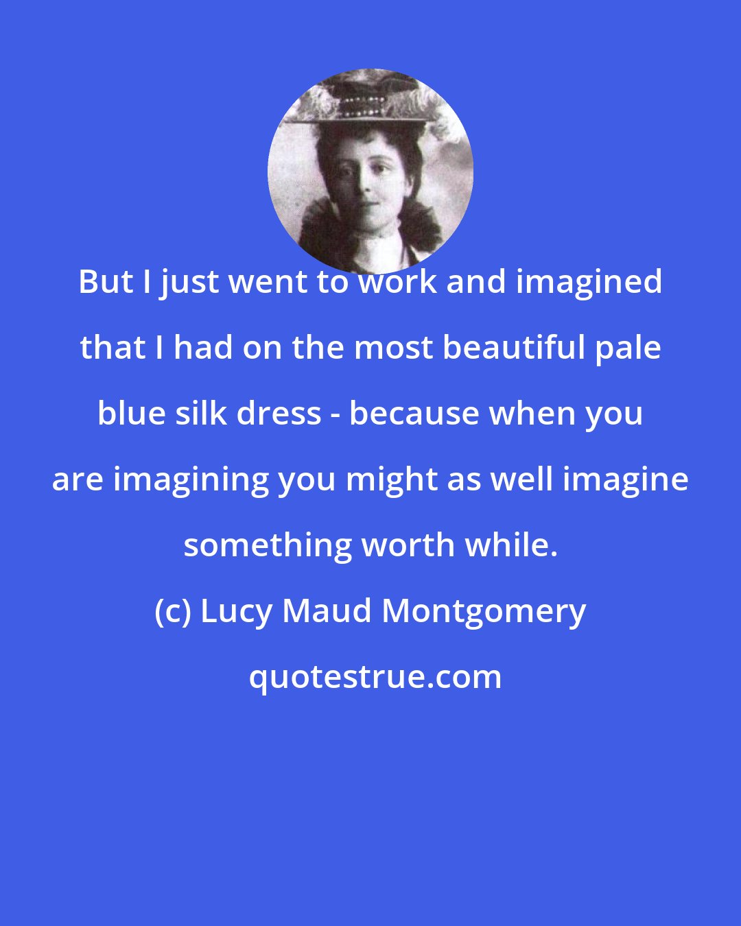 Lucy Maud Montgomery: But I just went to work and imagined that I had on the most beautiful pale blue silk dress - because when you are imagining you might as well imagine something worth while.