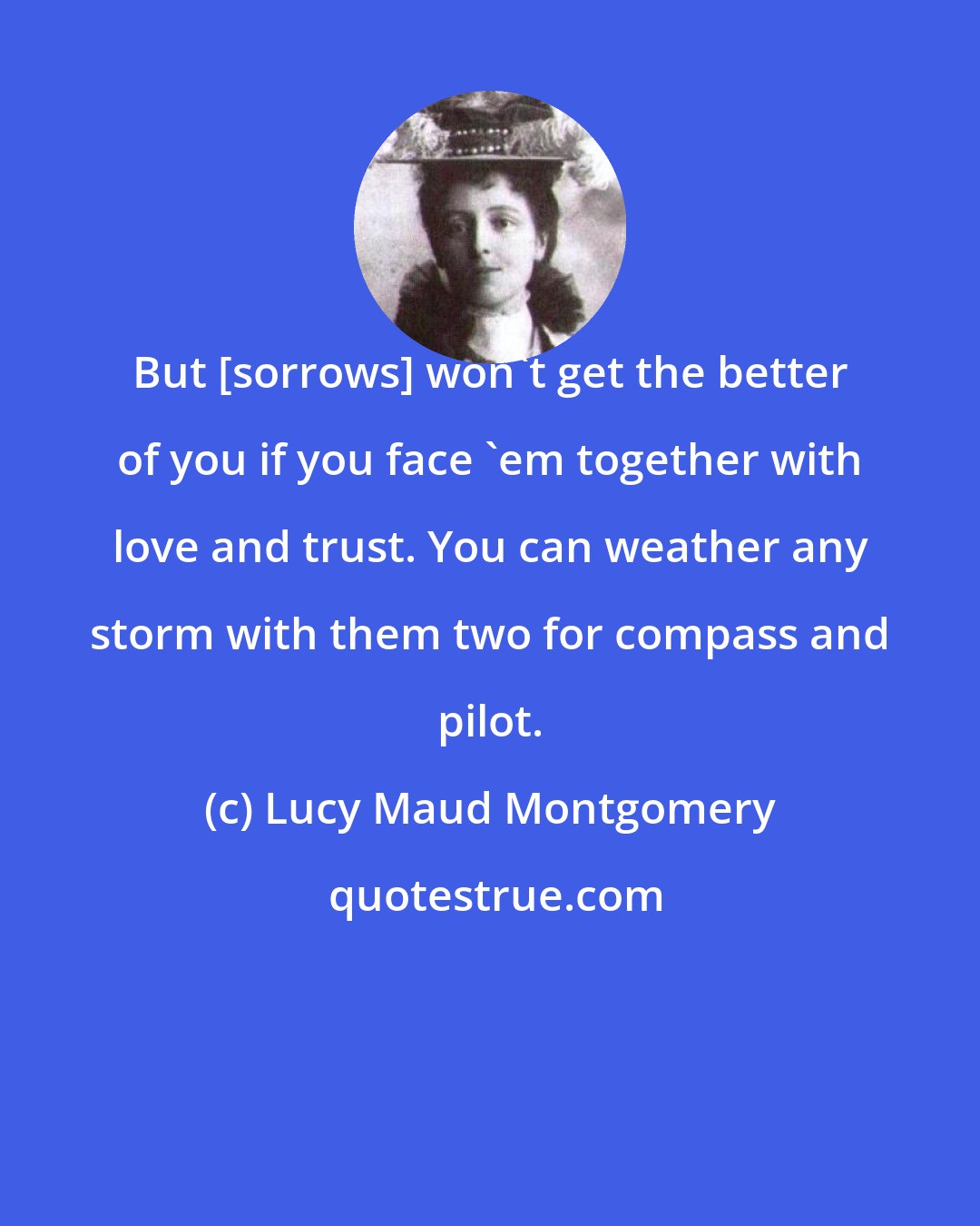 Lucy Maud Montgomery: But [sorrows] won't get the better of you if you face 'em together with love and trust. You can weather any storm with them two for compass and pilot.