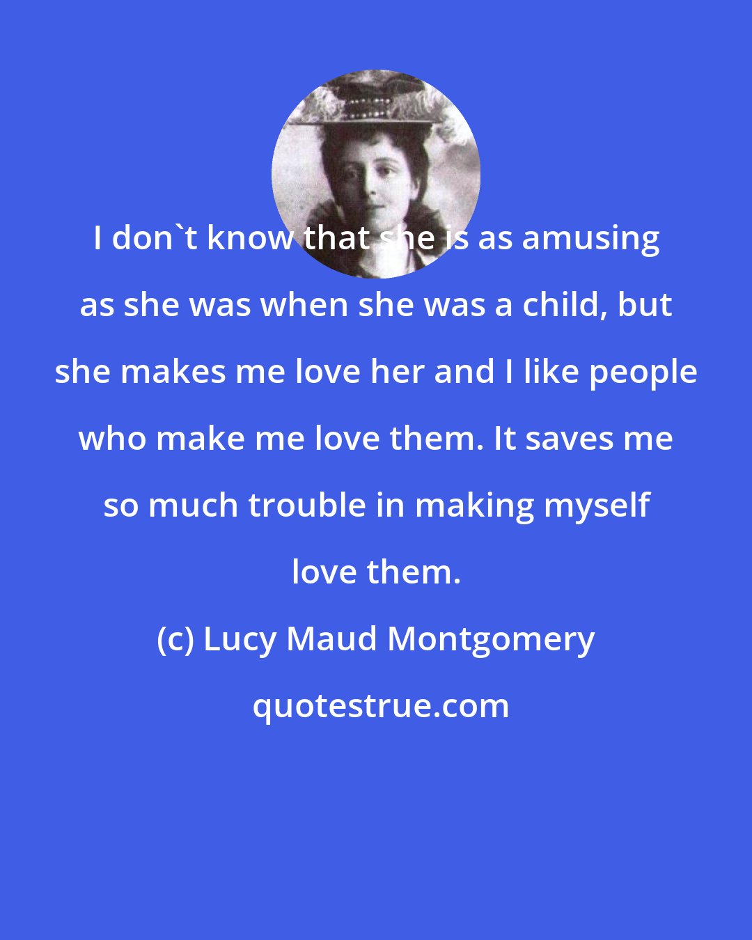 Lucy Maud Montgomery: I don't know that she is as amusing as she was when she was a child, but she makes me love her and I like people who make me love them. It saves me so much trouble in making myself love them.