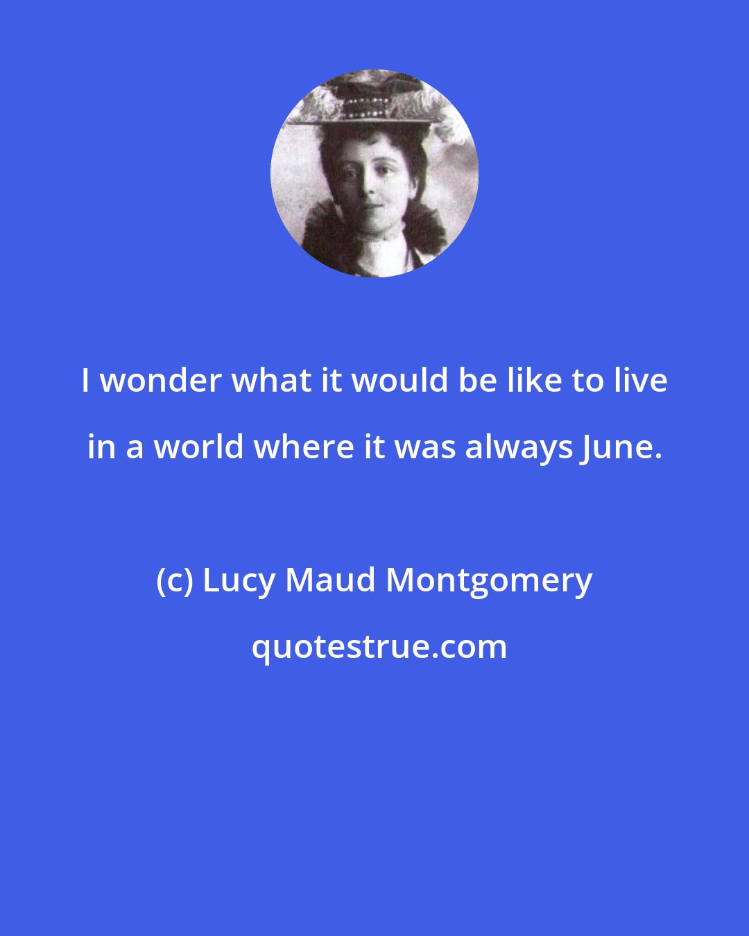 Lucy Maud Montgomery: I wonder what it would be like to live in a world where it was always June.