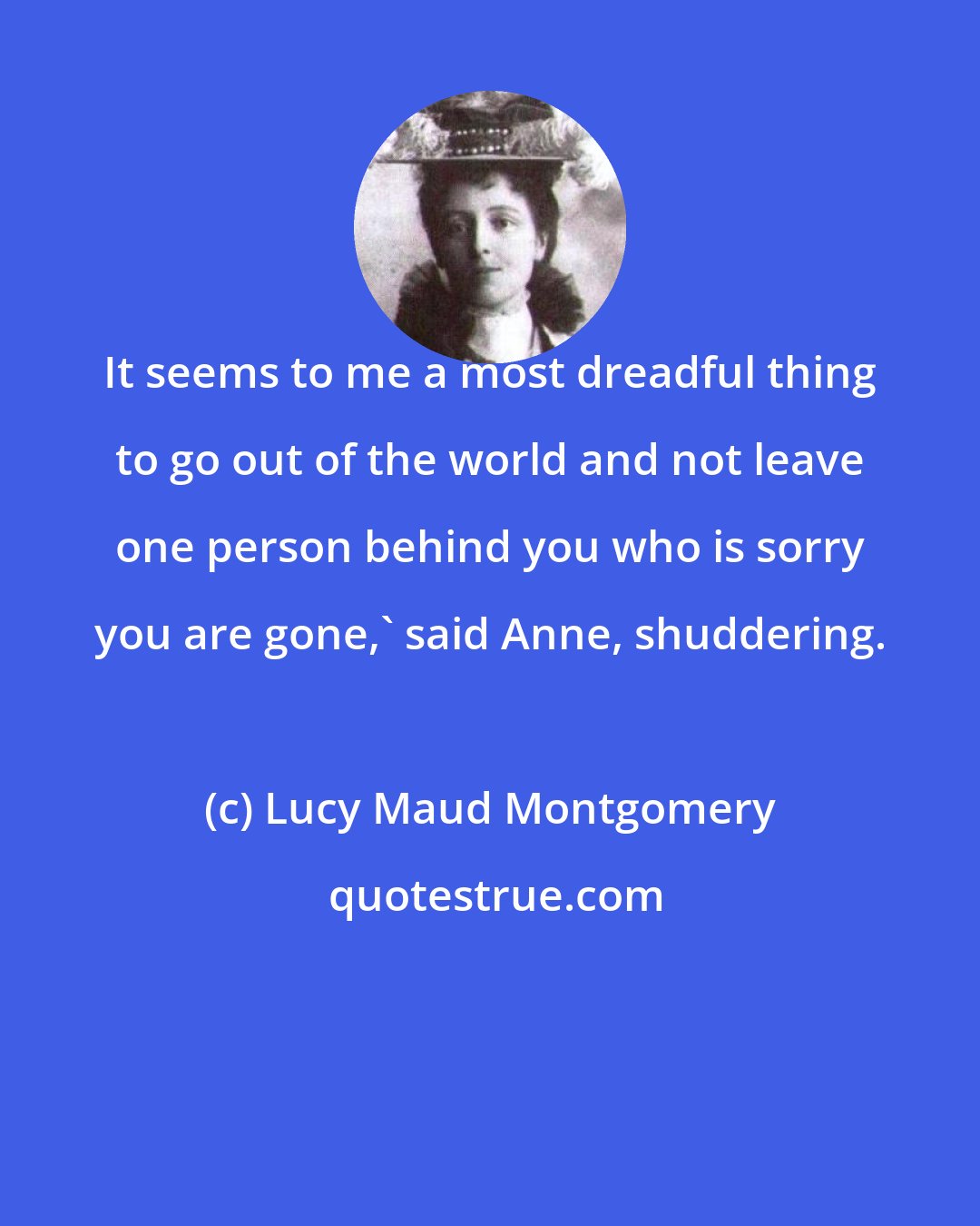 Lucy Maud Montgomery: It seems to me a most dreadful thing to go out of the world and not leave one person behind you who is sorry you are gone,' said Anne, shuddering.