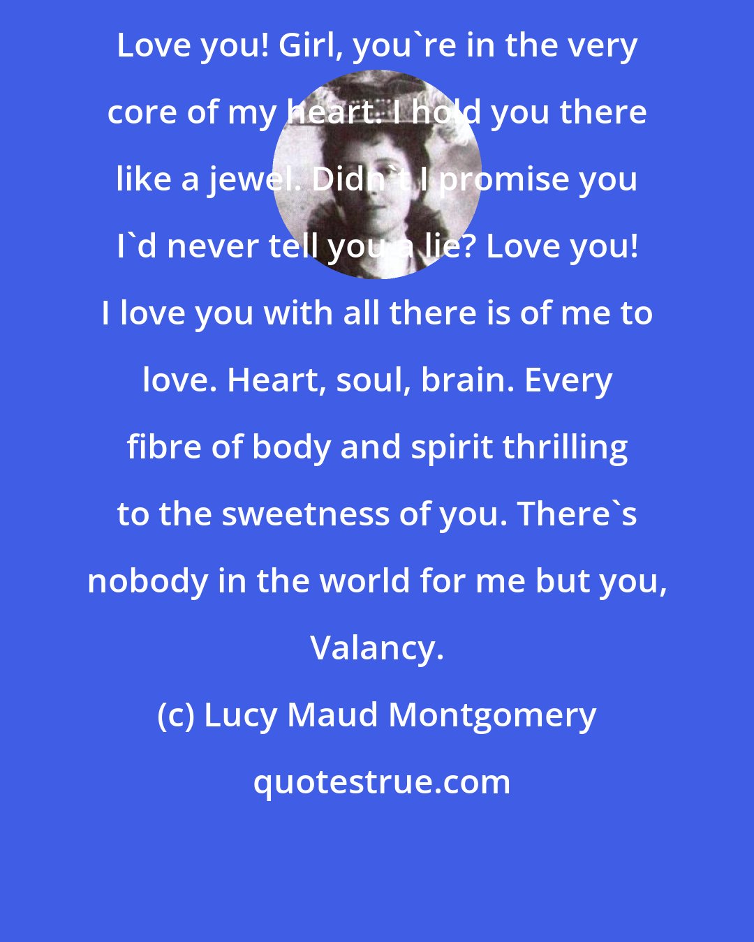 Lucy Maud Montgomery: Love you! Girl, you're in the very core of my heart. I hold you there like a jewel. Didn't I promise you I'd never tell you a lie? Love you! I love you with all there is of me to love. Heart, soul, brain. Every fibre of body and spirit thrilling to the sweetness of you. There's nobody in the world for me but you, Valancy.