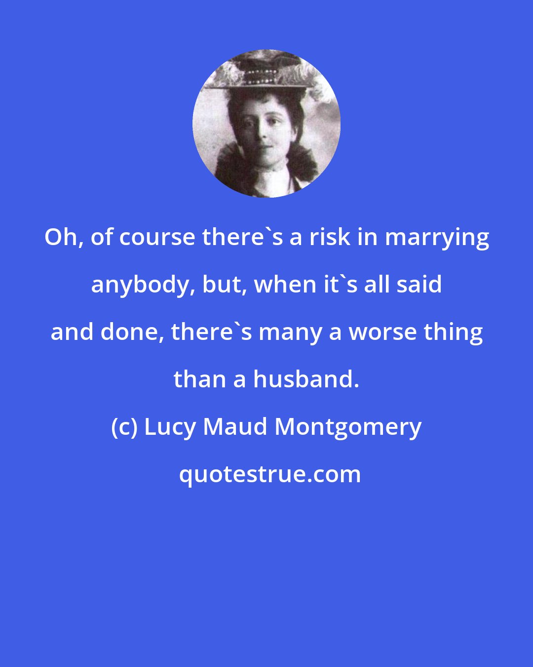 Lucy Maud Montgomery: Oh, of course there's a risk in marrying anybody, but, when it's all said and done, there's many a worse thing than a husband.