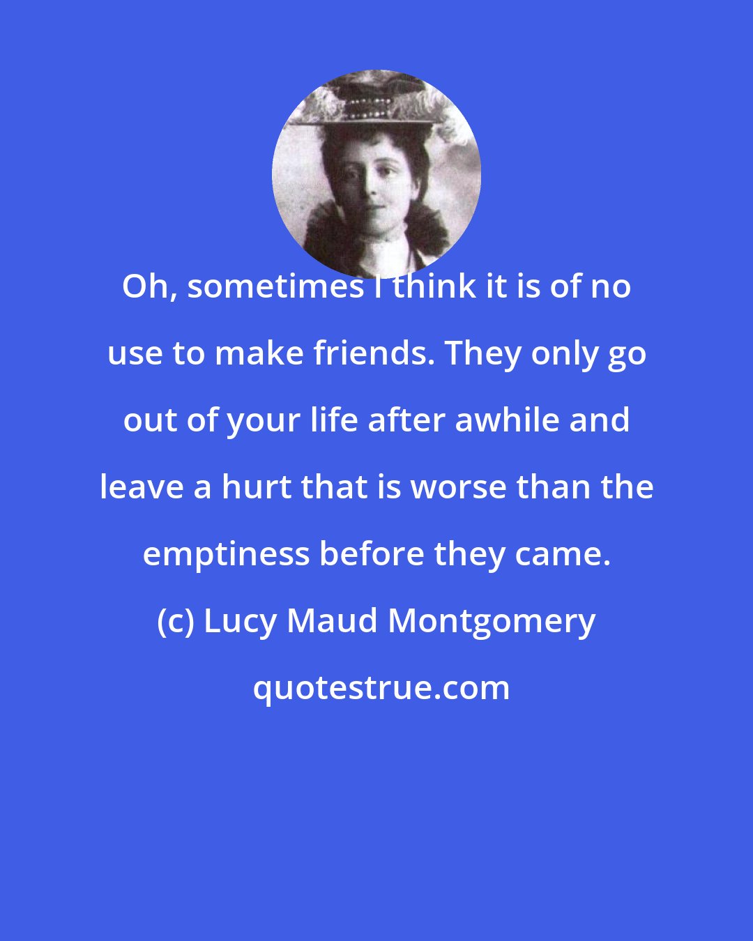 Lucy Maud Montgomery: Oh, sometimes I think it is of no use to make friends. They only go out of your life after awhile and leave a hurt that is worse than the emptiness before they came.