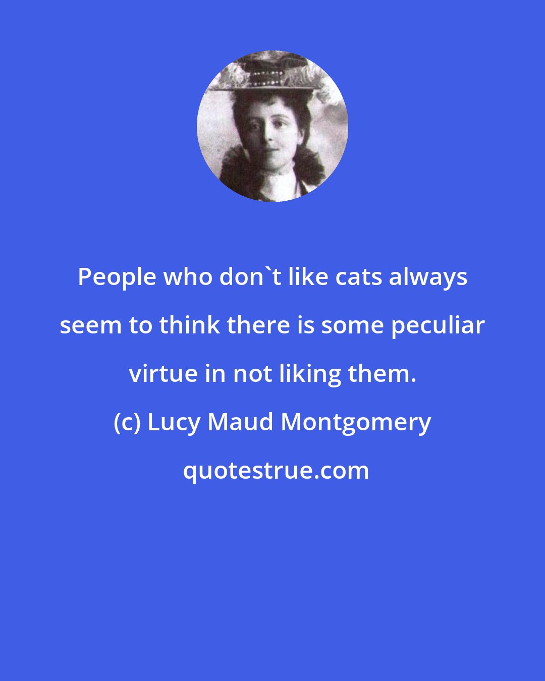 Lucy Maud Montgomery: People who don't like cats always seem to think there is some peculiar virtue in not liking them.