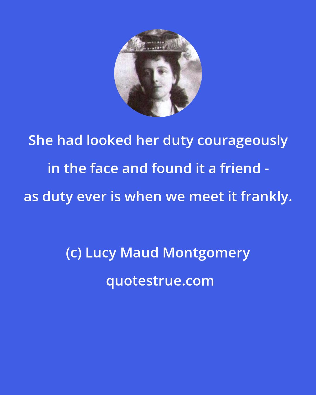 Lucy Maud Montgomery: She had looked her duty courageously in the face and found it a friend - as duty ever is when we meet it frankly.