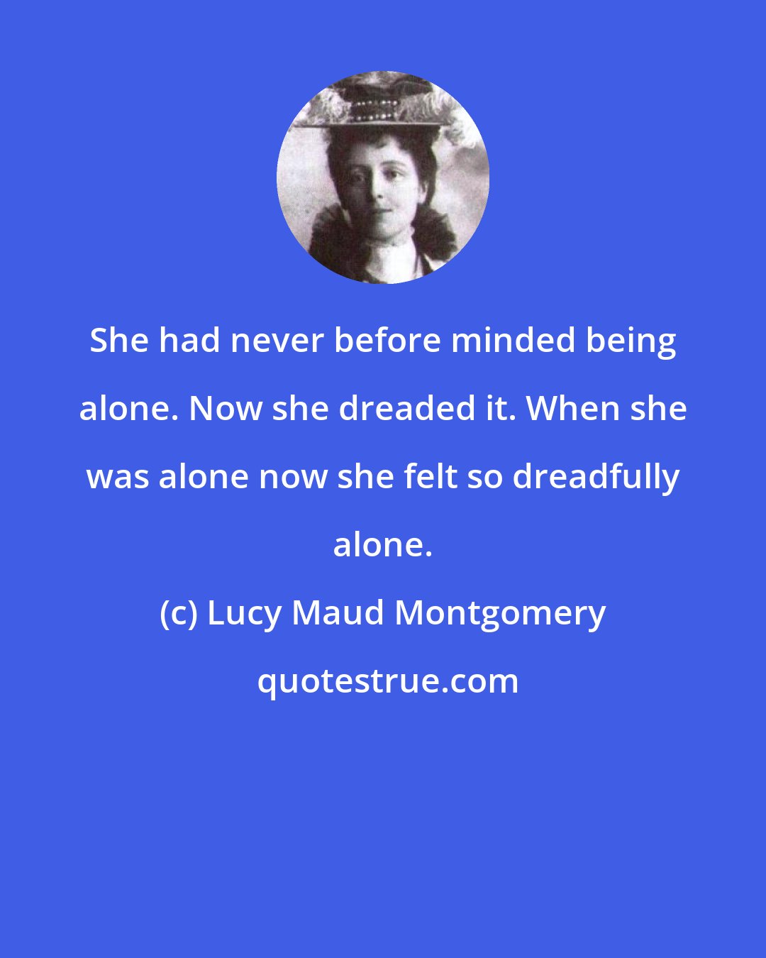 Lucy Maud Montgomery: She had never before minded being alone. Now she dreaded it. When she was alone now she felt so dreadfully alone.