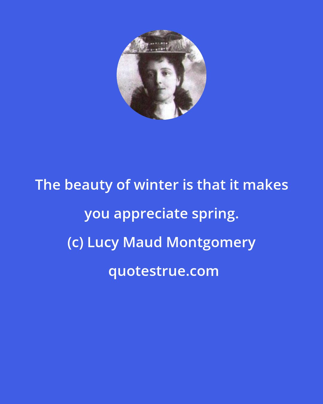 Lucy Maud Montgomery: The beauty of winter is that it makes you appreciate spring.