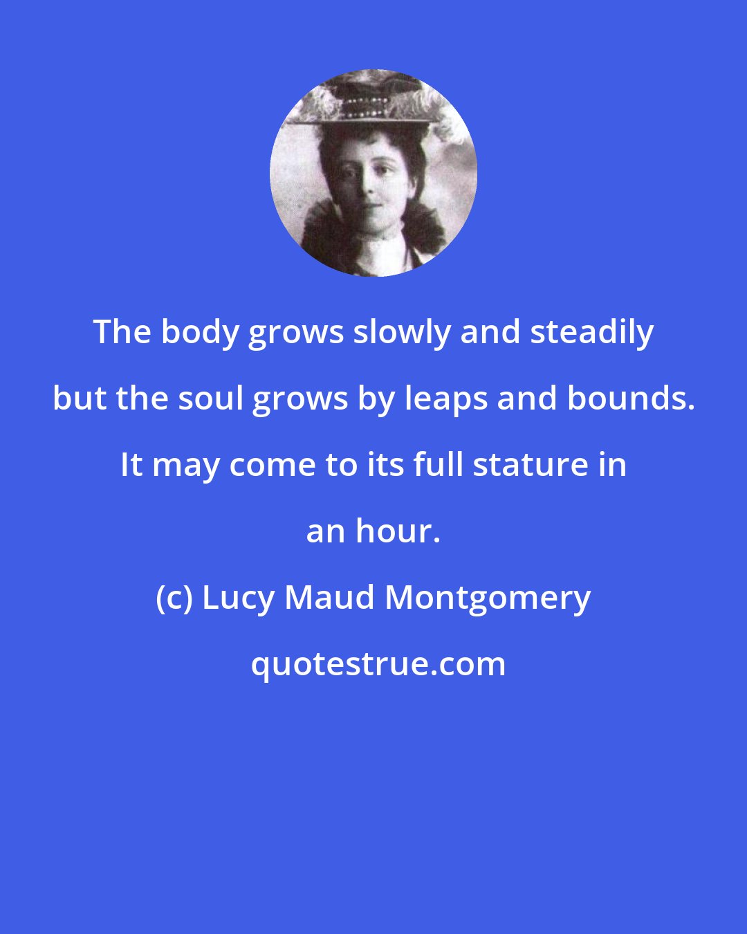 Lucy Maud Montgomery: The body grows slowly and steadily but the soul grows by leaps and bounds. It may come to its full stature in an hour.