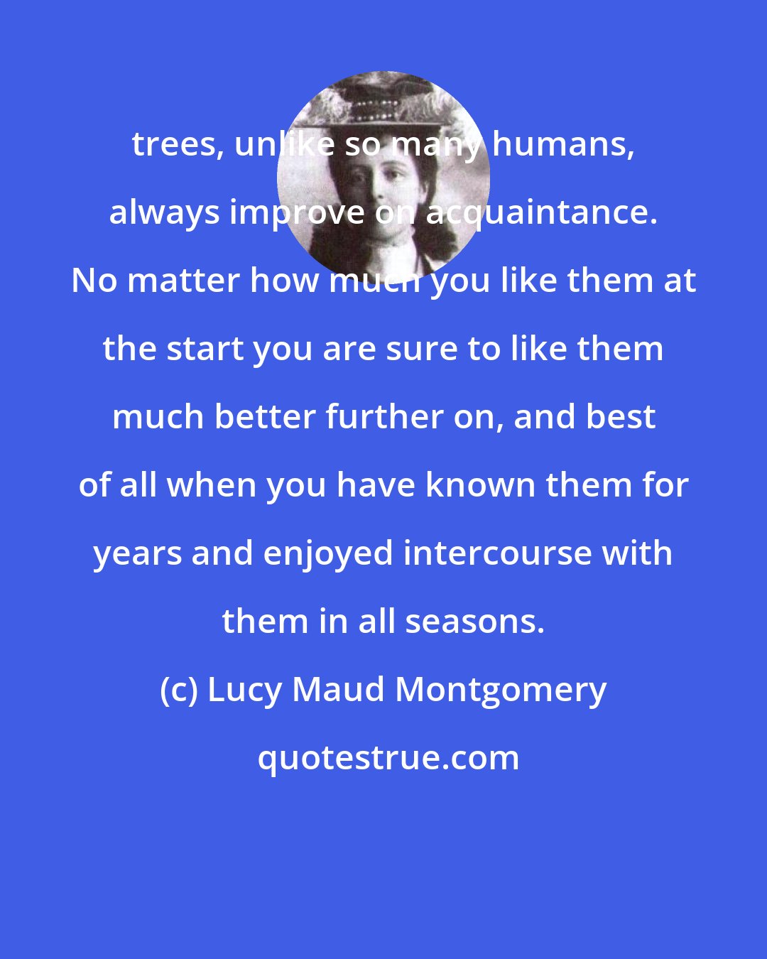 Lucy Maud Montgomery: trees, unlike so many humans, always improve on acquaintance. No matter how much you like them at the start you are sure to like them much better further on, and best of all when you have known them for years and enjoyed intercourse with them in all seasons.