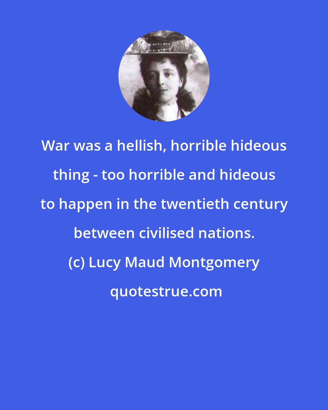 Lucy Maud Montgomery: War was a hellish, horrible hideous thing - too horrible and hideous to happen in the twentieth century between civilised nations.