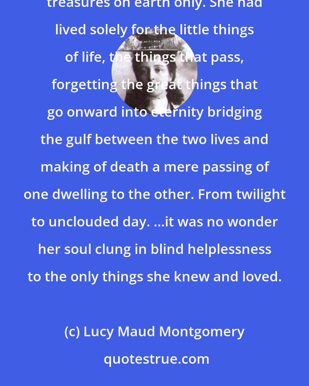 Lucy Maud Montgomery: All that Ruby said was so horribly true, she was leaving everything she cared for. She had laid up her treasures on earth only. She had lived solely for the little things of life, the things that pass, forgetting the great things that go onward into eternity bridging the gulf between the two lives and making of death a mere passing of one dwelling to the other. From twilight to unclouded day. ...it was no wonder her soul clung in blind helplessness to the only things she knew and loved.