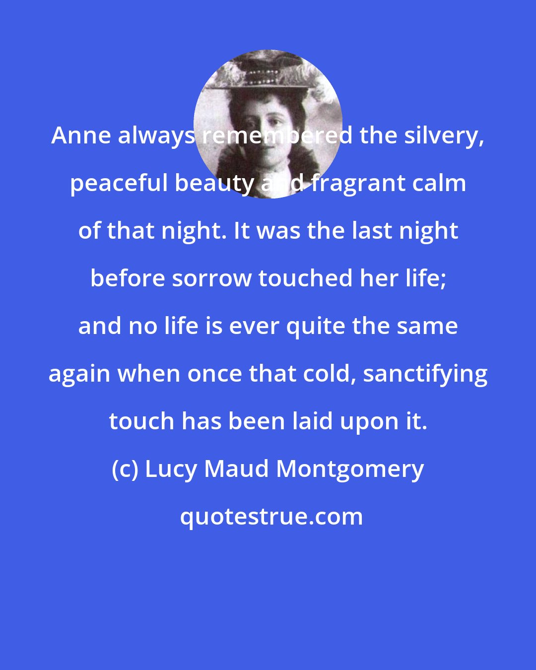 Lucy Maud Montgomery: Anne always remembered the silvery, peaceful beauty and fragrant calm of that night. It was the last night before sorrow touched her life; and no life is ever quite the same again when once that cold, sanctifying touch has been laid upon it.